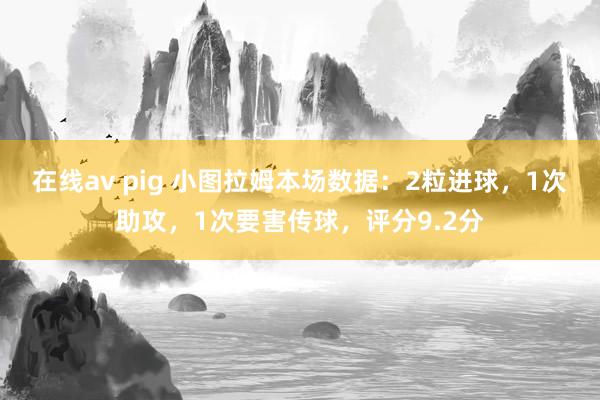 在线av pig 小图拉姆本场数据：2粒进球，1次助攻，1次要害传球，评分9.2分