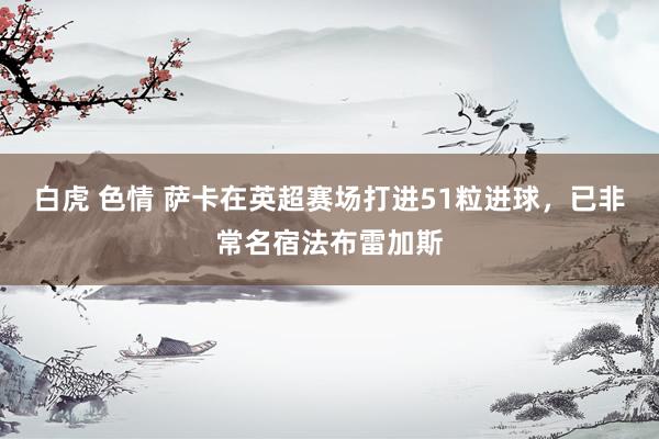白虎 色情 萨卡在英超赛场打进51粒进球，已非常名宿法布雷加斯