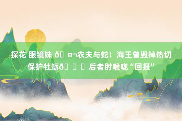 探花 眼镜妹 🤬农夫与蛇！海王曾毁掉热切保护牡蛎💀后者肘喉咙“回报”