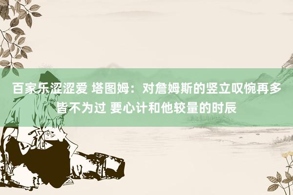 百家乐涩涩爱 塔图姆:对詹姆斯的竖立叹惋再多皆不为过 要心计和他较量的时辰