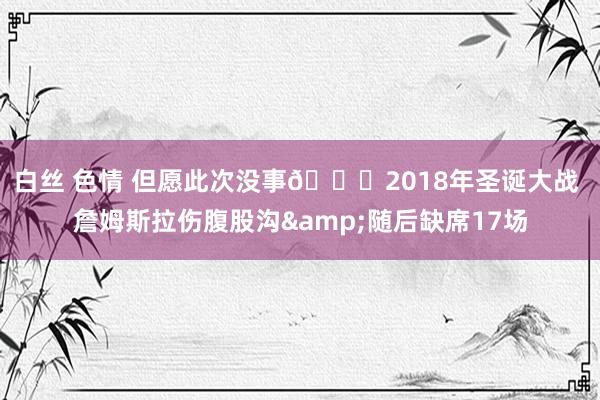 白丝 色情 但愿此次没事🙏2018年圣诞大战 詹姆斯拉伤腹股沟&随后缺席17场