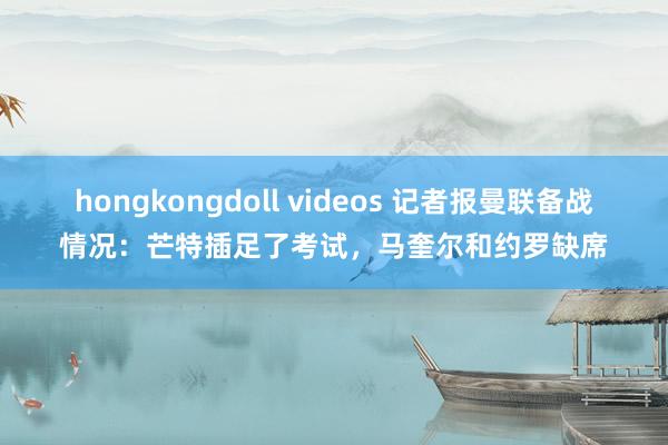 hongkongdoll videos 记者报曼联备战情况：芒特插足了考试，马奎尔和约罗缺席