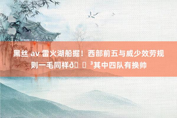黑丝 av 雷火湖船掘！西部前五与威少效劳规则一毛同样😳其中四队有换帅