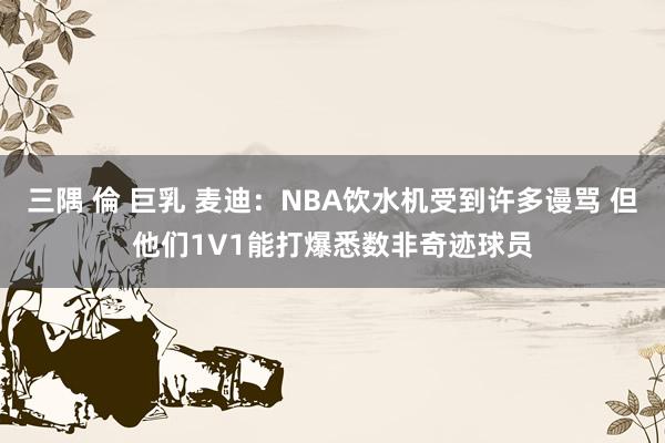 三隅 倫 巨乳 麦迪：NBA饮水机受到许多谩骂 但他们1V1能打爆悉数非奇迹球员