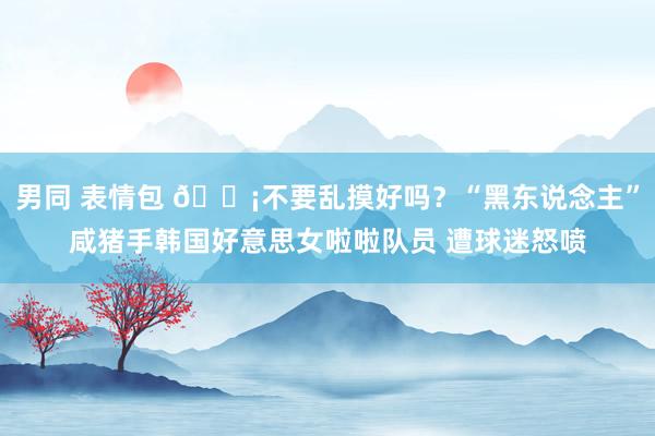 男同 表情包 😡不要乱摸好吗？“黑东说念主”咸猪手韩国好意思女啦啦队员 遭球迷怒喷