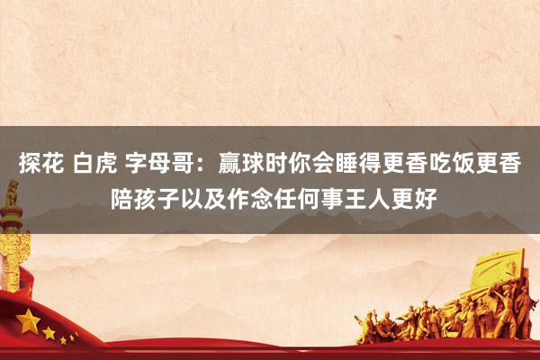 探花 白虎 字母哥：赢球时你会睡得更香吃饭更香 陪孩子以及作念任何事王人更好