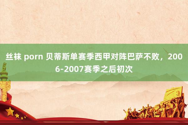 丝袜 porn 贝蒂斯单赛季西甲对阵巴萨不败，2006-2007赛季之后初次