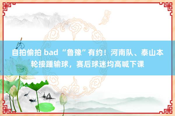 自拍偷拍 bad “鲁豫”有约！河南队、泰山本轮接踵输球，赛后球迷均高喊下课