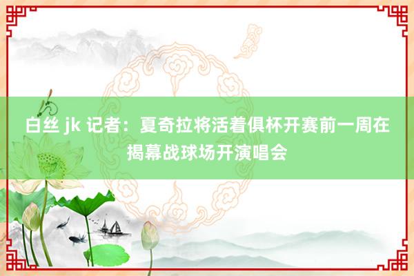白丝 jk 记者：夏奇拉将活着俱杯开赛前一周在揭幕战球场开演唱会