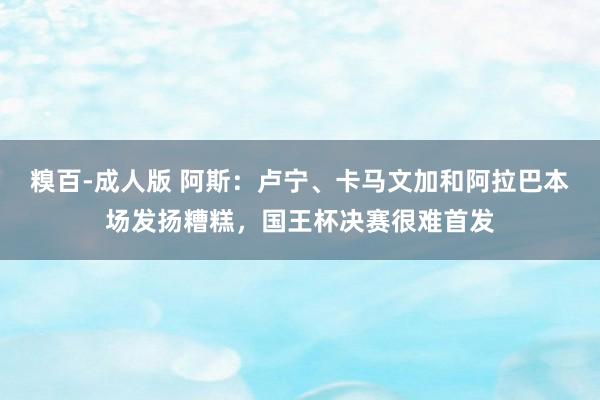 糗百-成人版 阿斯：卢宁、卡马文加和阿拉巴本场发扬糟糕，国王杯决赛很难首发