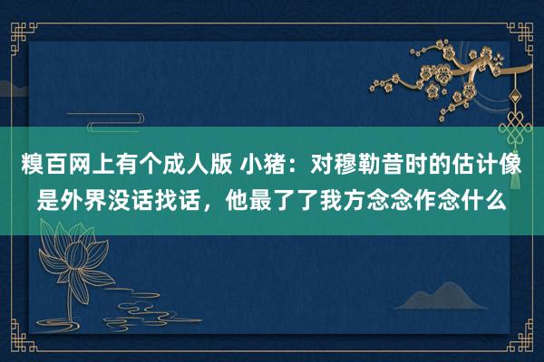 糗百网上有个成人版 小猪:对穆勒昔时的估计像是外界没话找话,他最了了我方念念作念什么