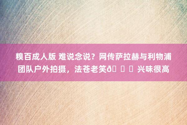 糗百成人版 难说念说？网传萨拉赫与利物浦团队户外拍摄，法苍老笑😁兴味很高